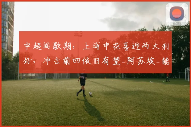中超间歇期，上海申花喜迎两大利好，冲击前四依旧有望_阿苏埃_能力_赛季