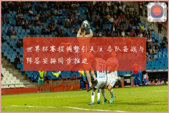 世界杯赛程调整引关注 各队备战与阵容安排同步推进