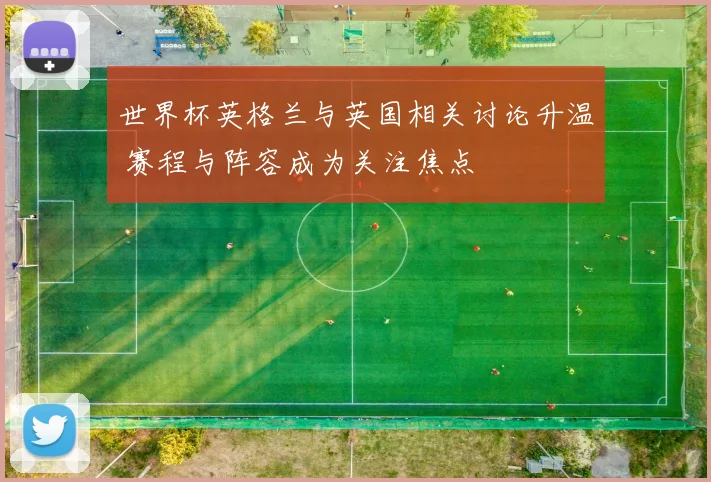 世界杯英格兰与英国相关讨论升温 赛程与阵容成为关注焦点