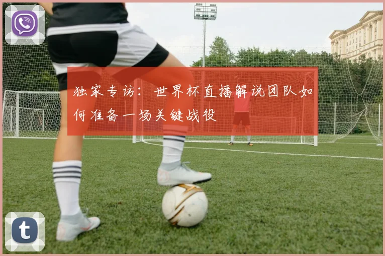 独家专访:世界杯直播解说团队如何准备一场关键战役