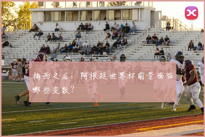 梅西之后，阿根廷世界杯前景面临哪些变数？