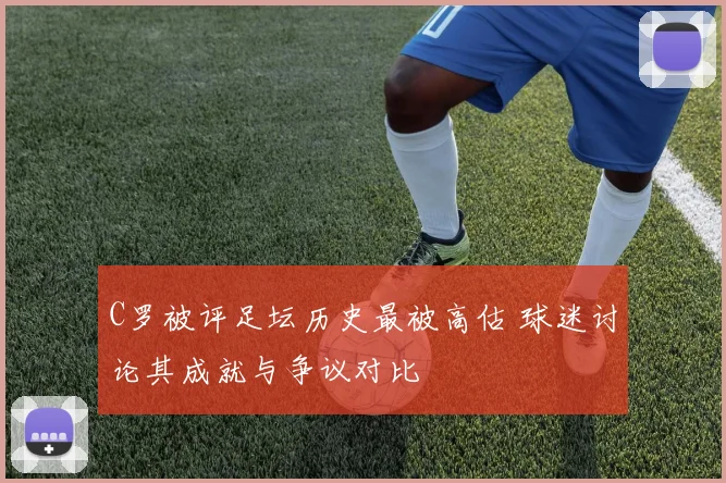 C罗被评足坛历史最被高估 球迷讨论其成就与争议对比