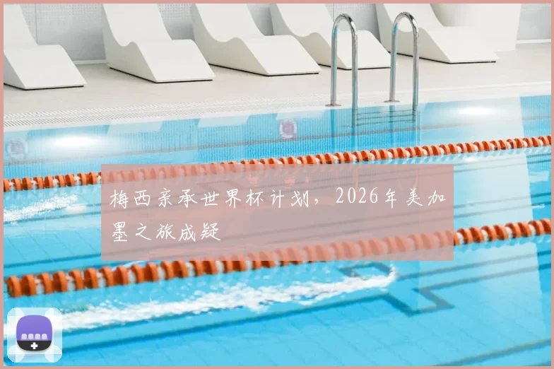 梅西亲承世界杯计划，2026年美加墨之旅成疑