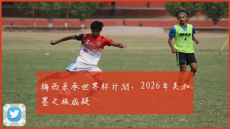梅西亲承世界杯计划，2026年美加墨之旅成疑