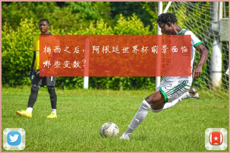 梅西之后，阿根廷世界杯前景面临哪些变数？