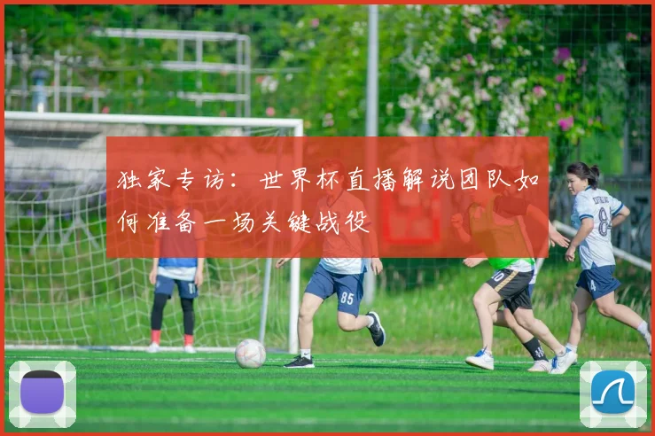 独家专访：世界杯直播解说团队如何准备一场关键战役