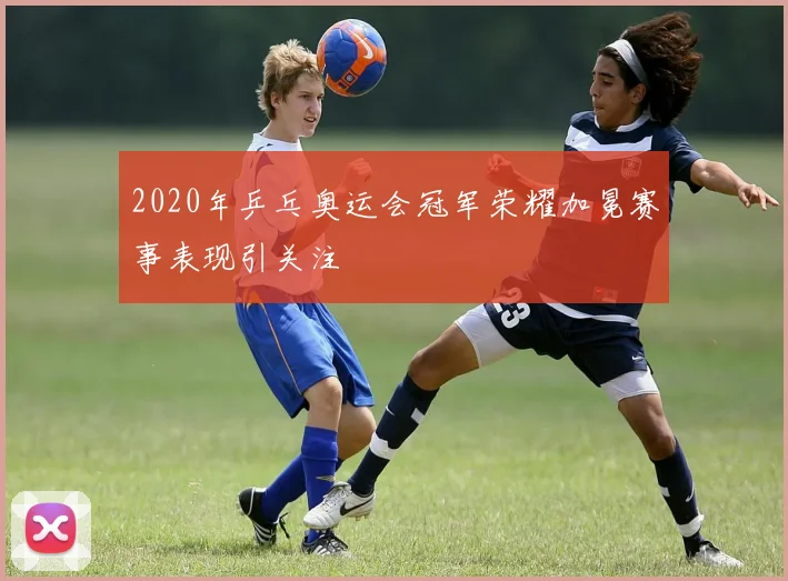 2020年乒乓奥运会冠军荣耀加冕赛事表现引关注