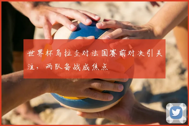 世界杯乌拉圭对法国赛前对决引关注，两队备战成焦点