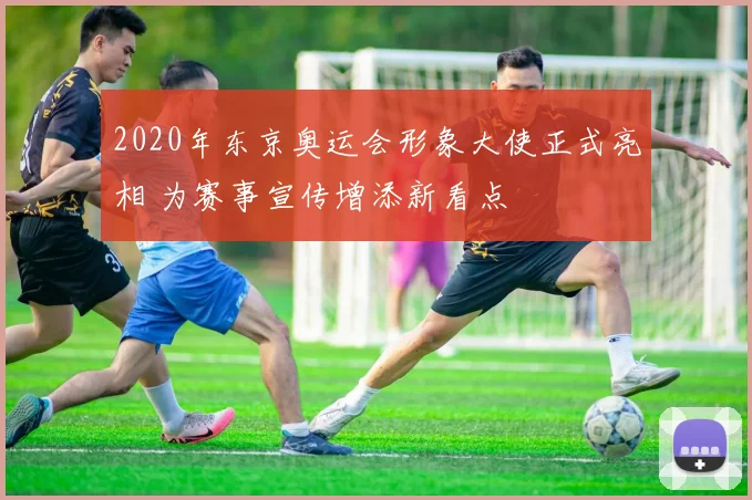 2020年东京奥运会形象大使正式亮相 为赛事宣传增添新看点
