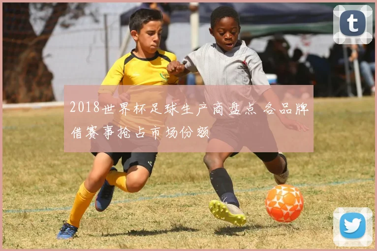 2018世界杯足球生产商盘点 各品牌借赛事抢占市场份额