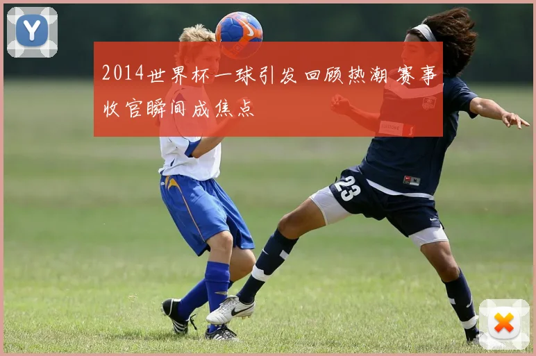 2014世界杯一球引发回顾热潮 赛事收官瞬间成焦点