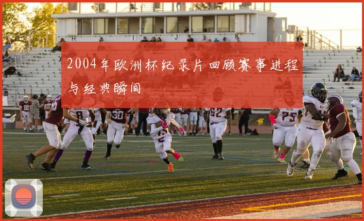 2004年欧洲杯纪录片回顾赛事进程与经典瞬间
