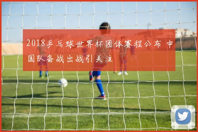 2018乒乓球世界杯团体赛程公布 中国队备战出战引关注
