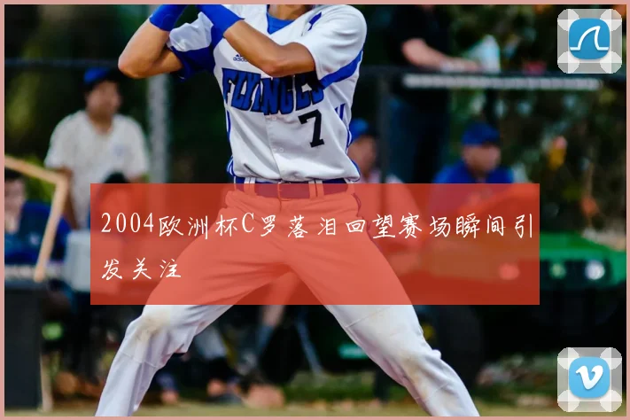 2004欧洲杯C罗落泪回望赛场瞬间引发关注