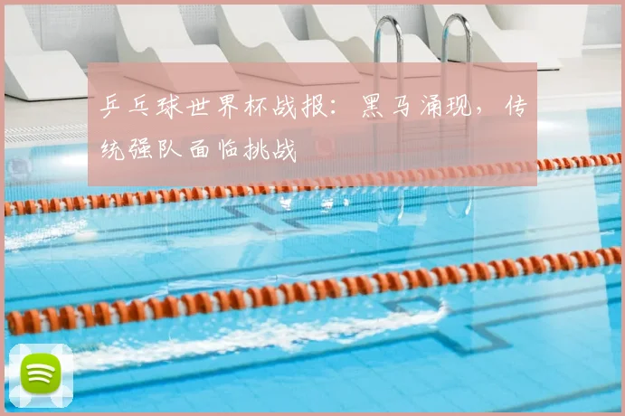 乒乓球世界杯战报：黑马涌现，传统强队面临挑战