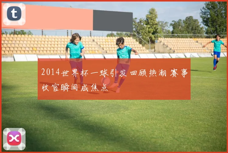 2014世界杯一球引发回顾热潮 赛事收官瞬间成焦点