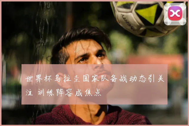 世界杯乌拉圭国家队备战动态引关注 训练阵容成焦点