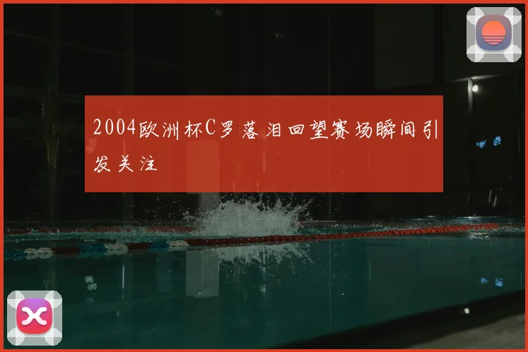 2004欧洲杯C罗落泪回望赛场瞬间引发关注
