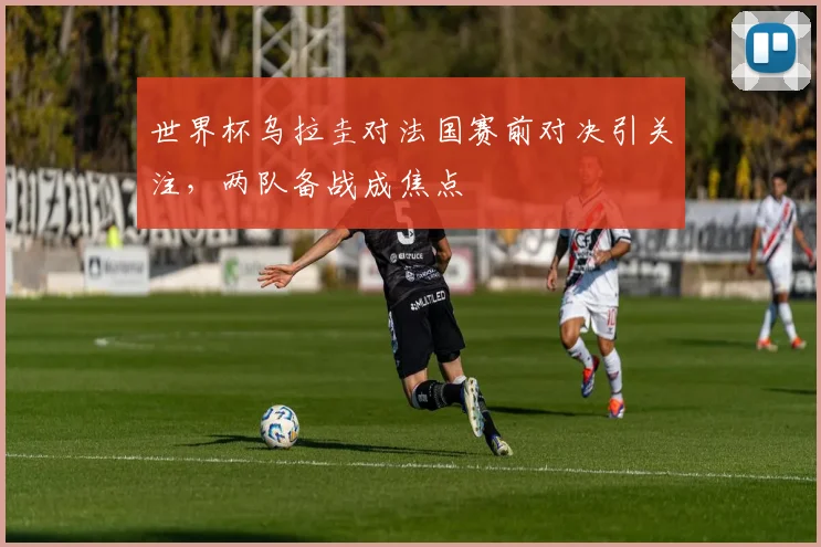 世界杯乌拉圭对法国赛前对决引关注，两队备战成焦点