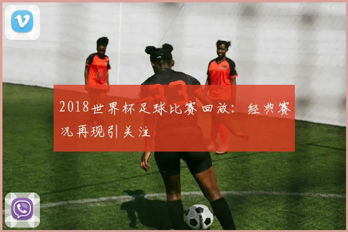 2018世界杯足球比赛回放：经典赛况再现引关注