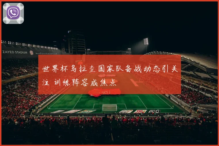 世界杯乌拉圭国家队备战动态引关注 训练阵容成焦点