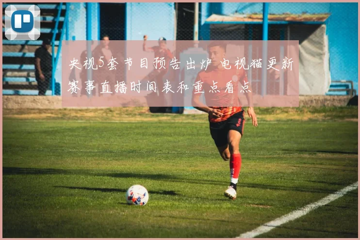 央视5套节目预告出炉 电视猫更新赛事直播时间表和重点看点