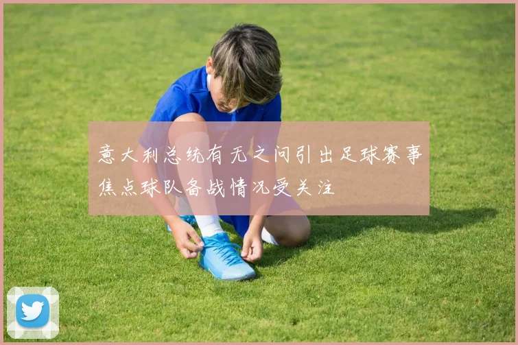 意大利总统有无之问引出足球赛事焦点球队备战情况受关注
